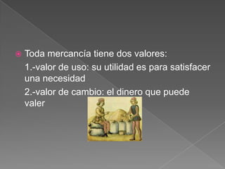 

Toda mercancía tiene dos valores:
1.-valor de uso: su utilidad es para satisfacer
una necesidad
2.-valor de cambio: el dinero que puede
valer

 