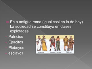 En a antigua roma (igual casi en la de hoy).
La sociedad se constituyo en clases
explotadas
• Patricios
• Ejércitos
• Plebeyos
• esclavos


 