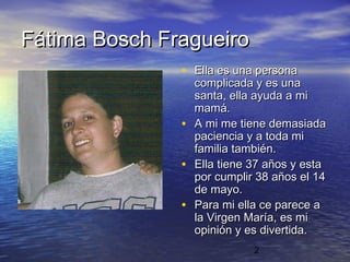 Fátima Bosch Fragueiro
               • Ella es una persona
                   complicada y es una
                   santa, ella ayuda a mi
                   mamá.
               •   A mi me tiene demasiada
                   paciencia y a toda mi
                   familia también.
               •   Ella tiene 37 años y esta
                   por cumplir 38 años el 14
                   de mayo.
               •   Para mi ella ce parece a
                   la Virgen María, es mi
                   opinión y es divertida.
                              2
 