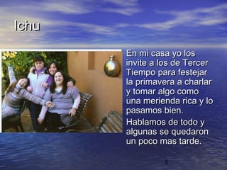 Ichu
       • En mi casa yo los
           invite a los de Tercer
           Tiempo para festejar
           la primavera a charlar
           y tomar algo como
           una merienda rica y lo
           pasamos bien.
       •   Hablamos de todo y
           algunas se quedaron
           un poco mas tarde.

                    5
 