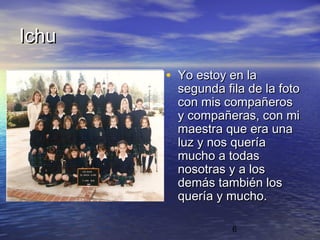 Ichu
       • Yo estoy en la
         segunda fila de la foto
         con mis compañeros
         y compañeras, con mi
         maestra que era una
         luz y nos quería
         mucho a todas
         nosotras y a los
         demás también los
         quería y mucho.

                   6
 
