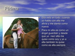 Fátima
         • Ella esta en todo, cuando
             yo hablo con ella me
             alivia y me siento como
             nueva.
         •   Para mi ella es como un
             ángel guardián y desde
             que yo nací ella me
             quiso como soy y yo a
             ella también la quise
             como es ella siempre.


                       8
 