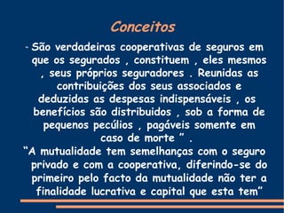 Conceitos “   São verdadeiras cooperativas de seguros em que os segurados , constituem , eles mesmos , seus próprios seguradores . Reunidas as contribuições dos seus associados e deduzidas as despesas indispensáveis , os  benefícios são distribuidos , sob a forma de pequenos pecúlios , pagáveis somente em caso de morte ” .  “ A mutualidade tem semelhanças com o seguro privado e com a cooperativa, diferindo-se do primeiro pelo facto da mutualidade não ter a finalidade lucrativa e capital que esta tem” 