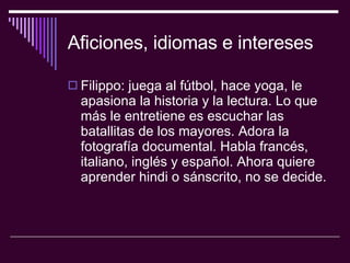Aficiones, idiomas e intereses Filippo: juega al fútbol, hace yoga, le apasiona la historia y la lectura. Lo que más le entretiene es escuchar las batallitas de los mayores. Adora la fotografía documental. Habla francés, italiano, inglés y español. Ahora quiere aprender hindi o sánscrito, no se decide.  