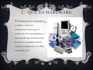 2.- QUE ES HARDWARE
 Hardware de un computador,
se refiere a todos los
componentes físicos que lo
conforman. En otras palabras, es
todo aquello que se puede tocar:
el monitor, el teclado, el ratón
(mouse), la impresora, los cables,
conexiones, etc.
 