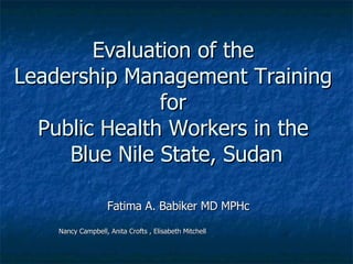 Evaluation of the  Leadership Management Training  for  Public Health Workers in the  Blue Nile State, Sudan Fatima A. Babiker MD MPHc Nancy Campbell, Anita Crofts , Elisabeth Mitchell 