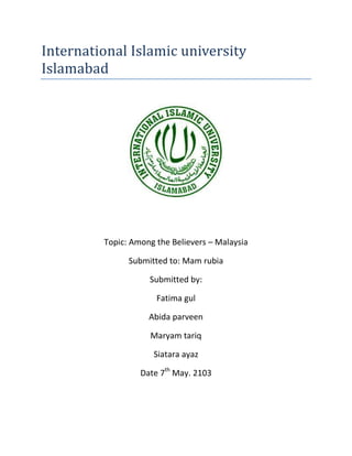 International Islamic university
Islamabad
Topic: Among the Believers – Malaysia
Submitted to: Mam rubia
Submitted by:
Fatima gul
Abida parveen
Maryam tariq
Siatara ayaz
Date 7th
May. 2103
 