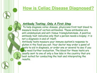 How is Celiac Disease Diagnosed?

Antibody Testing: Only A First Step

To help diagnose celiac disease, physicians first test blood to
measure levels of certain antibodies. These antibodies are
anti-endomysium and anti-tissue transglutaminase. A positive
antibody test indicates only that a person needs a biopsy; it is
not a diagnosis in and of itself.
Antibody tests measure your immune system’s response to
gluten in the food you eat. Your doctor may order a panel of
tests to aid in diagnosis, or order one or several to see if you
may need further evaluation. The blood for these tests are
usually sent to one of only a few labs in the country that are
best suited for conducting the test and interpreting the
results.

 