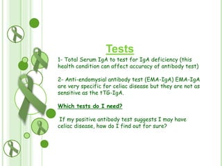 Tests
1- Total Serum IgA to test for IgA deficiency (this
r:
health condition can affect accuracy of antibody test)
2- Anti-endomysial antibody test (EMA-IgA) EMA-IgA
are very specific for celiac disease but they are not as
sensitive as the tTG-IgA.
Which tests do I need?
If my positive antibody test suggests I may have
celiac disease, how do I find out for sure?

 