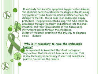 If antibody tests and/or symptoms suggest celiac disease,
the physician needs to establish the diagnosis by obtaining
tiny pieces of tissue from the small intestine to check for
damage to the villi. This is done in an endoscopic biopsy
procedure. The physician eases a long, thin tube called an
endoscope through the mouth and stomach into the small
intestine, and then takes samples of the tissue using
instruments passed through the endoscope.
Biopsy of the small intestine is the only way to diagnose
celiac disease.

Why is it necessary to have the endoscopic
biopsy?

It is important to know that the blood testing can
only confirm that you do not have celiac disease. This
is why the biopsy is necessary if your test results are
positive, to confirm the results.

 