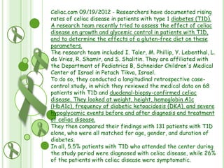Celiac.com 09/19/2012 - Researchers have documented rising
rates of celiac disease in patients with type 1 diabetes (T1D).
A research team recently tried to assess the effect of celiac
disease on growth and glycemic control in patients with T1D,
and to determine the effects of a gluten-free diet on these
parameters.
The research team included I. Taler, M. Phillip, Y. Lebenthal, L.
de Vries, R. Shamir, and S. Shalitin. They are affiliated with
the Department of Pediatrics B, Schneider Children's Medical
Center of Israel in Petach Tikva, Israel.
To do so, they conducted a longitudinal retrospective casecontrol study, in which they reviewed the medical data on 68
patients with T1D and duodenal-biopsy-confirmed celiac
disease. They looked at weight, height, hemoglobin A1c
(HbA1c), frequency of diabetic ketoacidosis (DKA), and severe
hypoglycemic events before and after diagnosis and treatment
of celiac disease.
They then compared their findings with 131 patients with T1D
alone, who were all matched for age, gender, and duration of
diabetes.
In all, 5.5% patients with T1D who attended the center during
the study period were diagnosed with celiac disease, while 26%
of the patients with celiac disease were symptomatic.

 