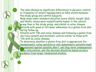The data showed no significant differences in glycemic control
or frequency of severe hypoglycemia or DKA events between
the study group and control subjects.
Body mass index-standard deviation score (SDS), height-SDS,
and HbA1c values were insignificantly higher in the control
group than in the study group, and similar in celiac disease
patients with good or fair/poor adherence to a gluten-free diet
during follow-up.
Patients with T1D and celiac disease and following a gluten-free
diet have growth and metabolic control similar to those with
T1D with no celiac disease.
To determine whether a gluten-free diet is appropriate for
asymptomatic celiac patients or only symptomatic patients must
be assessed against possible short- and long-term consequences
of no intervention, and the decision should be based on more
evidence from larger randomized studies.

 