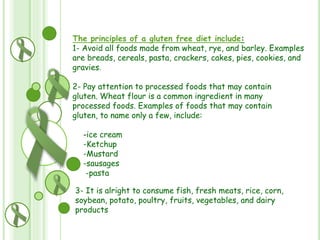 The principles of a gluten free diet include:
1- Avoid all foods made from wheat, rye, and barley. Examples
are breads, cereals, pasta, crackers, cakes, pies, cookies, and
gravies.
2- Pay attention to processed foods that may contain
gluten. Wheat flour is a common ingredient in many
processed foods. Examples of foods that may contain
gluten, to name only a few, include:
-ice cream
-Ketchup
-Mustard
-sausages
-pasta
3- It is alright to consume fish, fresh meats, rice, corn,
soybean, potato, poultry, fruits, vegetables, and dairy
products

 