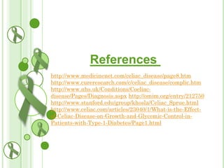References
http://www.medicinenet.com/celiac_disease/page8.htm
http://www.cureresearch.com/c/celiac_disease/complic.htm
http://www.nhs.uk/Conditions/Coeliacdisease/Pages/Diagnosis.aspx http://omim.org/entry/212750
http://www.stanford.edu/group/khosla/Celiac_Sprue.html
http://www.celiac.com/articles/23040/1/What-is-the-Effectof-Celiac-Disease-on-Growth-and-Glycemic-Control-inPatients-with-Type-1-Diabetes/Page1.html

 
