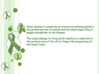 Celiac disease is caused by an interaction between gluten (
the protein portion of wheat) and the small bowel lining in
people susceptible to the disease.
The cause damage to lining which results in a reduction in
the surface area of the villi or finger-like projections of
the bowel lining .

 