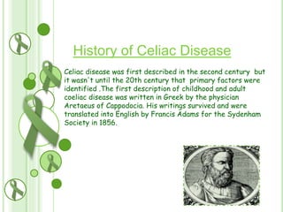 History of Celiac Disease
Celiac disease was first described in the second century but
it wasn't until the 20th century that primary factors were
identified .The first description of childhood and adult
coeliac disease was written in Greek by the physician
Aretaeus of Cappodocia. His writings survived and were
translated into English by Francis Adams for the Sydenham
Society in 1856.

 