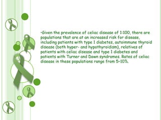 •Given the prevalence of celiac disease of 1:100, there are
populations that are at an increased risk for disease,
including patients with type 1 diabetes, autoimmune thyroid
disease (both hyper- and hypothyroidism), relatives of
patients with celiac disease and type 1 diabetes and
patients with Turner and Down syndromes. Rates of celiac
disease in these populations range from 5–10%.

 