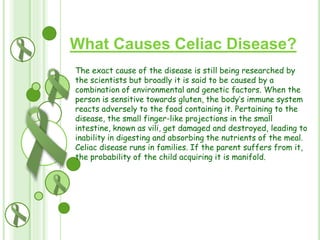 What Causes Celiac Disease?
The exact cause of the disease is still being researched by
the scientists but broadly it is said to be caused by a
combination of environmental and genetic factors. When the
person is sensitive towards gluten, the body’s immune system
reacts adversely to the food containing it. Pertaining to the
disease, the small finger-like projections in the small
intestine, known as vili, get damaged and destroyed, leading to
inability in digesting and absorbing the nutrients of the meal.
Celiac disease runs in families. If the parent suffers from it,
the probability of the child acquiring it is manifold.

 