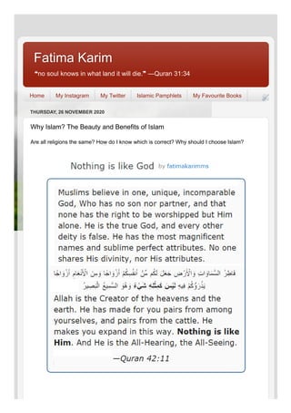 ❝no soul knows in what land it will die.❞ ―Quran 31:34
Fatima KarimFatima Karim
Home My Instagram My Twitter Islamic Pamphlets My Favourite Books
THURSDAY, 26 NOVEMBER 2020
Why Islam? The Beauty and Benefits of Islam
Are all religions the same? How do I know which is correct? Why should I choose Islam?
 