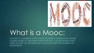 What is a Mooc:
A MOOC IS A MASSIVE OPEN ONLINE COURSE/ COURSES IS AN ONLINE
COURSE AIMED AT UNLIMITED PARTICIPATION/ COLLABORATION AND
OPEN ACCESS VIA THE WEB WHICH ALSO INCLUDES THE SHARING OF
KNOWLEDGE.
 