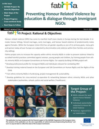 Preventing Honour Related Violence by
education & dialogue through Immigrant
NGOs
In this issue
 FATIMA Project: Ra-
tional & Objectives
 Main Steps of the
Project
 Project Progress:
Cross-sectional Study
 Next Steps to Follow
Project: Rational & Objectives
Honour related violence (HRV) has come to manifest itself more clearly in Europe during the last decade. It in-
cludes honour killings, forced marriages, early marriages, and honour based violence of predominantly males
against females. While the European Union (EU) has set gender equality as one of its primary goals, many girls
and women today all over Europe are subjected to discrimination and violence within their families and commu-
nity settings.
Fatima project aims to increase the capacity within ethnic minority NGOs in order to prevent violence linked to
so-called harmful practices committed against women, young people and children, by training people from eth-
nic minority NGOs on European Conventions on Human Rights. For capacity building FATIMA project will:
* Develop professional profile for immigrant NGOs and individuals relevant for combating HRV
* Develop training material based on the European and UN Conventions on Human Rights and the Rights of the
Child.
* Train ethnic minority NGOs in fundraising, project management & sustainability.
* Develop guidelines for cross-sectoral co-operation & networking between ethnic minority NGOs and other
stakeholders (authorities, schools, police and social welfare / healthcare).
PROJECT NEWSLETTER n.1 March 2015
This publication has been produced with the financial support of the DAPHNE Programme of the European Union.
The contents of this publication are the sole responsibility of author/contractor/implementing Beneficiary” and
can in no way be taken to reflect the views of the European Commission.
Target Group of
the Project:
NGOs relevant for work
against Honor Related
Violence
 Individuals (potentially)
subjected to Honor Re-
lated Violence
 National, regional & lo-
cal stakeholders
 