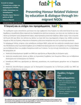 Preventing Honour Related Violence
by education & dialogue through Im-
migrant NGOs
Σε αυτό το τεύχος:
 Η λογική και οι στόχοι του
προγράμματος FATIMA
 Στάδια υλοποίησης του
προγράμματος
 Πρόοδος έργου: Έρευνα —
μελέτη σε ΜΚΟ
 Επόμενα Βήματα
Η λογική και οι στόχοι του προγράμματος
Τα «εγκλήματα τιμής» αποτελούνε μια έννοια που έχει εμφανιστεί στην Ευρώπη την τελευταία δεκαετία και περι-
λαμβάνουν οποιαδήποτε βίαιη πρακτική που διαπράττεται κατά των γυναικών, των νέων και των παιδιών και σχε-
τίζεται με ζητήματα τιμής (αναγκαστικοί γάμοι, ακρωτηριασμός γεννητικών οργάνων, φόνοι τιμής). Ενώ η Ευρωπα-
ϊκή Ένωση (ΕΕ) έχει θέσει την ισότητα των φύλων ως έναν από τους πρωταρχικούς στόχους της, πολλές γυναίκες
σήμερα σε όλη την Ευρώπη υπόκεινται σε διακρίσεις μέσα στην οικογένεια τους και την ευρύτερη κοινότητα.
Το πρόγραμμα Fatima, στοχεύει στην εκπαίδευση στελεχών ΜΚΟ, μέσα από την ανάπτυξη εκπαιδευτικού υλικού
που θα βασίζεται στην Ευρωπαϊκή Σύμβαση για τα Ανθρώπινα Δικαιώματα και στη Σύμβαση των Ηνωμένων Εθνών
για την Εξάλειψη όλων των μορφών Διακρίσεων κατά των Γυναικών. Για την επιτυχή υλοποίηση του, το πρόγραμμα
θα προχωρήσει σε:
 Ανάπτυξη επαγγελματικού προφίλ των ΜΚΟ που σχετίζονται με θέματα βίας σε ζητήματα τιμής
 Ανάπτυξη εκπαιδευτικού υλικού με βάση τις Ευρωπαϊκές Συμβάσεις των Ηνωμένων Εθνών για τα Ανθρώπινα
Δικαιώματα και τα Δικαιώματα του Παιδιού
 Εκπαίδευση ΜΚΟ που σχετίζονται με εθνοτικές μειονότητες στη συγκέντρωση χρημάτων και τη διαχείριση
έργων
 Ανάπτυξη κατευθυντήριων γραμμών για τη διατομεακή συνεργασία και τη δικτύωση μεταξύ των ΜΚΟ και
άλλων ενδιαφερόμενων φορέων
ΕΝΗΜΕΡΩΤΙΚΟ ΔΕΛΤΙΟ ΕΡΓΟΥ αρ. 1 Μάρτιος 2015
This publication has been produced with the financial support of the DAPHNE Programme of the European Union.
The contents of this publication are the sole responsibility of “author/contractor/implementing Beneficiary” and
can in no way be taken to reflect the views of the European Commission.
Ομάδες Στόχου
του
Προγράμματος:
 ΜΚΟ που εργάζονται για
την καταπολέμηση Βίαιων
Πρακτικών
 Ιδιώτες που σχετίζονται με
Εγκλήματα τιμής
 Τοπικοί, περιφερειακοί και
εθνικοί φορείς
 