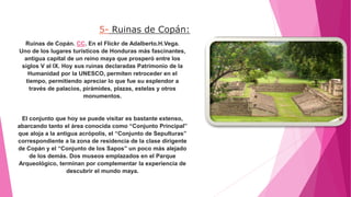 5- Ruinas de Copán:
Ruinas de Copán. CC. En el Flickr de Adalberto.H.Vega.
Uno de los lugares turísticos de Honduras más fascinantes,
antigua capital de un reino maya que prosperó entre los
siglos V al IX. Hoy sus ruinas declaradas Patrimonio de la
Humanidad por la UNESCO, permiten retroceder en el
tiempo, permitiendo apreciar lo que fue su esplendor a
través de palacios, pirámides, plazas, estelas y otros
monumentos.
El conjunto que hoy se puede visitar es bastante extenso,
abarcando tanto el área conocida como “Conjunto Principal”
que aloja a la antigua acrópolis, el “Conjunto de Sepulturas”
correspondiente a la zona de residencia de la clase dirigente
de Copán y el “Conjunto de los Sapos” un poco más alejado
de los demás. Dos museos emplazados en el Parque
Arqueológico, terminan por complementar la experiencia de
descubrir el mundo maya.
 