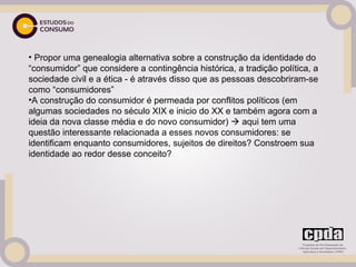 • Propor uma genealogia alternativa sobre a construção da identidade do
“consumidor” que considere a contingência histórica, a tradição política, a
sociedade civil e a ética - é através disso que as pessoas descobriram-se
como “consumidores”
•A construção do consumidor é permeada por conflitos políticos (em
algumas sociedades no século XIX e inicio do XX e também agora com a
ideia da nova classe média e do novo consumidor)  aqui tem uma
questão interessante relacionada a esses novos consumidores: se
identificam enquanto consumidores, sujeitos de direitos? Constroem sua
identidade ao redor desse conceito?
 