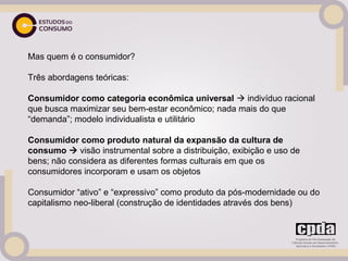 Mas quem é o consumidor?
 
Três abordagens teóricas:
 
Consumidor como categoria econômica universal  indivíduo racional
que busca maximizar seu bem-estar econômico; nada mais do que
“demanda”; modelo individualista e utilitário
 
Consumidor como produto natural da expansão da cultura de
consumo  visão instrumental sobre a distribuição, exibição e uso de
bens; não considera as diferentes formas culturais em que os
consumidores incorporam e usam os objetos
 
Consumidor “ativo” e “expressivo” como produto da pós-modernidade ou do
capitalismo neo-liberal (construção de identidades através dos bens)
 