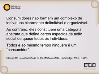 Consumidores não formam um complexo de
indivíduos claramente delimitável e organizável.
Ao contrário, eles constituem uma categoria
abstrata que define certos aspectos da ação
social de quase todos os indivíduos.
Todos e ao mesmo tempo ninguém é um
“consumidor”.

Claus Offe - Contradictions os the Welfare State. Cambridge, 1984, p.228.
 