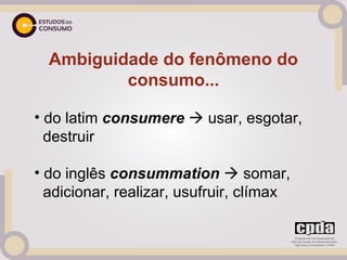 Ambiguidade do fenômeno do
          consumo...

• do latim consumere  usar, esgotar,
  destruir

• do inglês consummation  somar,
  adicionar, realizar, usufruir, clímax
 