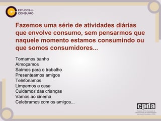 Fazemos uma série de atividades diárias
que envolve consumo, sem pensarmos que
naquele momento estamos consumindo ou
que somos consumidores...
Tomamos banho
Almoçamos
Saímos para o trabalho
Presenteamos amigos
Telefonamos
Limpamos a casa
Cuidamos das crianças
Vamos ao cinema
Celebramos com os amigos...
 