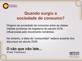 Quando surgiu a
         sociedade de consumo?
Origens da sociedade de consumo entre as classe
médias puritanas da Inglaterra do século XVIII,
influenciada pelo movimento romântico.
 
No entanto, a ideia de “consumidor” estava ausente dos
discursos do século XVIII

O cão que não late...
(Frank Trentmann)
 