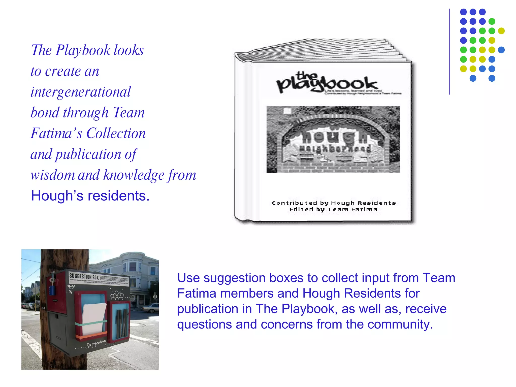 The Playbook looks  to create an  intergenerational  bond through Team  Fatima’s Collection  and publication of  wisdom and knowledge from Hough’s residents. Use suggestion boxes to collect input from Team Fatima members and Hough Residents for publication in The Playbook, as well as, receive questions and concerns from the community. 
