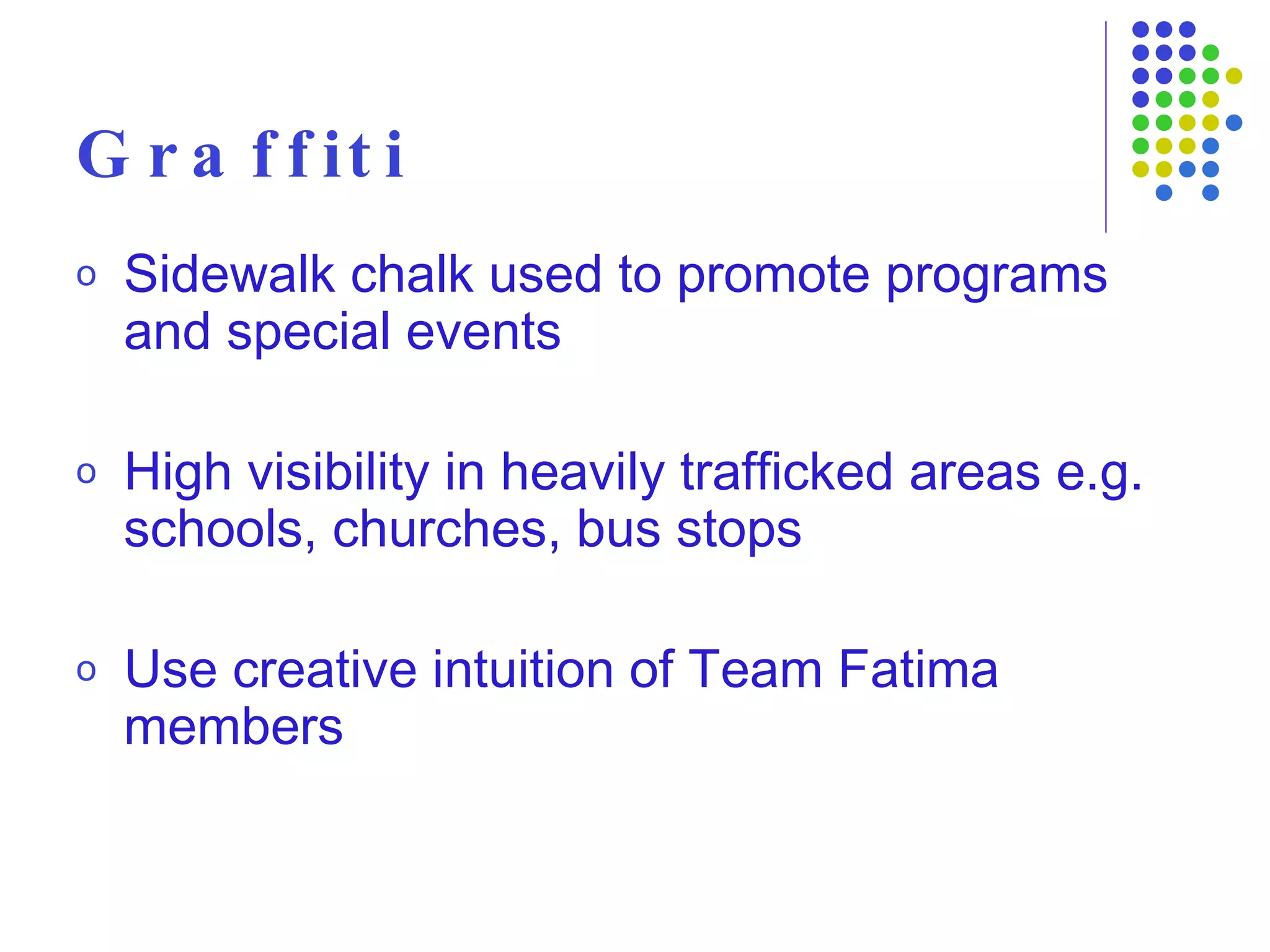 Graffiti Sidewalk chalk used to promote programs and special events High visibility in heavily trafficked areas e.g. schools, churches, bus stops Use creative intuition of Team Fatima members 