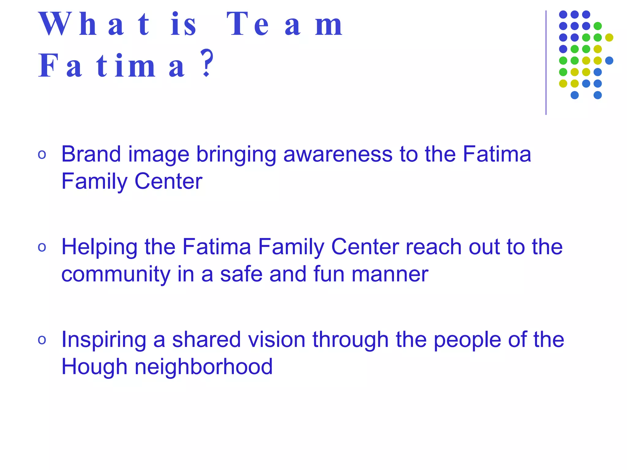 What is Team Fatima? Brand image bringing awareness to the Fatima Family Center Helping the Fatima Family Center reach out to the community in a safe and fun manner Inspiring a shared vision through the people of the Hough neighborhood 