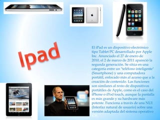 Ipad El iPad es un dispositivo electrónico tipo Tablet PC desarrollado por Apple Inc. Anunciado el 27 de enero de 2010, el 2 de marzo de 2011 apareció la segunda generación. Se sitúa en una categoría entre un "teléfono inteligente" (Smartphone) y una computadora portátil, enfocado más al acceso que a la creación de contenido. Las funciones son similares al resto de dispositivos portátiles de Apple, como es el caso del iPhone o iPod touch, aunque la pantalla es más grande y su hardware más potente. Funciona a través de una NUI (Interfaz natural de usuario) sobre una versión adaptada del sistema operativo iOS. 