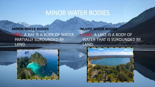 MINOR WATER BODIES
MINOR WATER BODIES
• BAY- A BAY IS A BODY OF WATER
PARTIALLY SUROUNDED BY
LAND.
INLAND WATER BODIES
• LAKE- A LAKE IS A BODY OF
WATER THAT IS SUROUNDED BY
LAND.
 