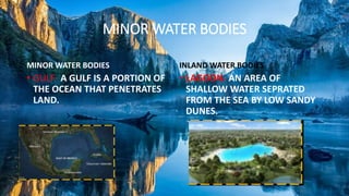 MINOR WATER BODIES
MINOR WATER BODIES
• GULF- A GULF IS A PORTION OF
THE OCEAN THAT PENETRATES
LAND.
INLAND WATER BODIES
• LAGOON- AN AREA OF
SHALLOW WATER SEPRATED
FROM THE SEA BY LOW SANDY
DUNES.
 