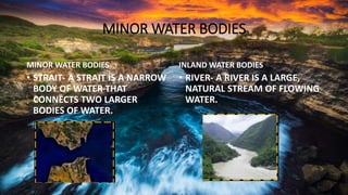 MINOR WATER BODIES
MINOR WATER BODIES
• STRAIT- A STRAIT IS A NARROW
BODY OF WATER THAT
CONNECTS TWO LARGER
BODIES OF WATER.
INLAND WATER BODIES
• RIVER- A RIVER IS A LARGE,
NATURAL STREAM OF FLOWING
WATER.
 