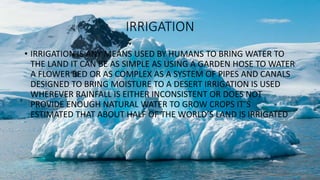 IRRIGATION
• IRRIGATION IS ANY MEANS USED BY HUMANS TO BRING WATER TO
THE LAND IT CAN BE AS SIMPLE AS USING A GARDEN HOSE TO WATER
A FLOWER BED OR AS COMPLEX AS A SYSTEM OF PIPES AND CANALS
DESIGNED TO BRING MOISTURE TO A DESERT IRRIGATION IS USED
WHEREVER RAINFALL IS EITHER INCONSISTENT OR DOES NOT
PROVIDE ENOUGH NATURAL WATER TO GROW CROPS IT’S
ESTIMATED THAT ABOUT HALF OF THE WORLD’S LAND IS IRRIGATED
 