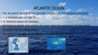 ATLANTIC OCEAN
• THE ATLANTIC OCEAN IS THE SECOND LARGEST OF THE WORLD’S OCEANS.
• IT IS SHAPED LIKE LETTER “S”
• “s” SHAPED BASIN EXTENDING:
• BETWEEN EUROPE AND AFRICA TO EAST, AND THE AMERICAS TO THE WEST.
• IN NORTH UP TO ARTIC CIRCLE.
• IN SOUTH IT MERGES WITH THE PACIFIC AND INDIAN OCEAN.
 
