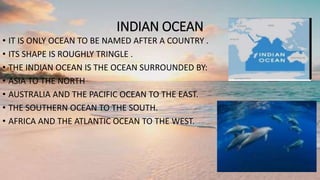 INDIAN OCEAN
• IT IS ONLY OCEAN TO BE NAMED AFTER A COUNTRY .
• ITS SHAPE IS ROUGHLY TRINGLE .
• THE INDIAN OCEAN IS THE OCEAN SURROUNDED BY:
• ASIA TO THE NORTH
• AUSTRALIA AND THE PACIFIC OCEAN TO THE EAST.
• THE SOUTHERN OCEAN TO THE SOUTH.
• AFRICA AND THE ATLANTIC OCEAN TO THE WEST.
 