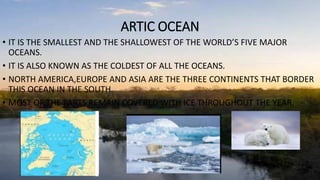 ARTIC OCEAN
• IT IS THE SMALLEST AND THE SHALLOWEST OF THE WORLD’S FIVE MAJOR
OCEANS.
• IT IS ALSO KNOWN AS THE COLDEST OF ALL THE OCEANS.
• NORTH AMERICA,EUROPE AND ASIA ARE THE THREE CONTINENTS THAT BORDER
THIS OCEAN IN THE SOUTH.
• MOST OF THE PARTS REMAIN COVERED WITH ICE THROUGHOUT THE YEAR.
 