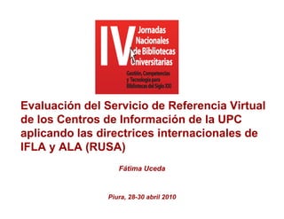 Evaluación del Servicio de Referencia Virtual
de los Ce t os de Información de la U C
    os Centros        o ac ó       a UPC
aplicando las directrices internacionales de
IFLA y ALA ((RUSA) )
                   Fátima Uceda


                Piura, 28-30 abril 2010
 