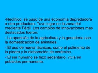 -Neolítico: se pasó de una economía depredadora
a otra productora. Tuvo lugar en la zona del
creciente Fértil. Los cambios de innovaciones mas
destacados fueron:
- La aparición de la agricultura y la ganadería con
la domesticación de animales.
- El uso de nueva técnicas, como el pulimento de
la piedra y la elaboración de cerámica.
- El ser humano se hizo sedentario, vivía en
poblados permanente.
 