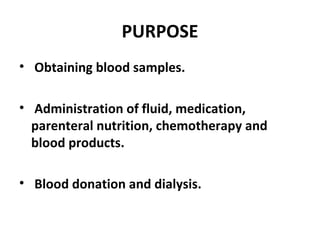 PURPOSE
• Obtaining blood samples.
• Administration of fluid, medication,
parenteral nutrition, chemotherapy and
blood products.
• Blood donation and dialysis.
 