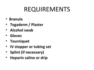 REQUIREMENTS
• Branula
• Tegaderm / Plaster
• Alcohol swab
• Gloves
• Tourniquet
• IV stopper or tubing set
• Splint (if necessary)
• Heparin saline or drip
 
