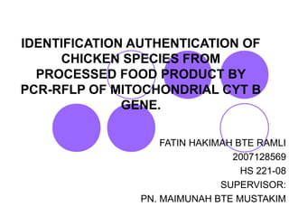 IDENTIFICATION AUTHENTICATION OF
CHICKEN SPECIES FROM
PROCESSED FOOD PRODUCT BY
PCR-RFLP OF MITOCHONDRIAL CYT B
GENE.
FATIN HAKIMAH BTE RAMLI
2007128569
HS 221-08
SUPERVISOR:
PN. MAIMUNAH BTE MUSTAKIM
 