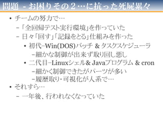 問題 - お困りその２
• 「自動テストを毎日回す仕組み」
が無かった
–「ある変化」による「翌日大量死」
などを一切検出できず
 